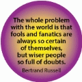 The whole problem with the world is that fools and fanatics are always so certain of themselves, but wiser people so full of doubts. Bertrand Russell quote SPIRITUAL BUTTON