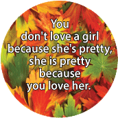 You don't love a girl because she's pretty, she is pretty because you love her. SPIRITUAL BUTTON