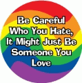 Be Careful Who You Hate, It Might Just Be Someone You Love GAY BUTTON