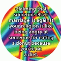 Claiming that someone else's marriage is against your religion is like being angry at someone for eating a donut because you're on a diet. GAY BUTTON