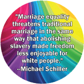 Marriage equality threatens traditional marriage in the same way that abolishing slavery made freedom less enjoyable for white people --Michael Schiller quote GAY POSTER