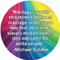 Marriage equality threatens traditional marriage in the same way that abolishing slavery made freedom less enjoyable for white people --Michael Schiller quote GAY BUTTON