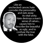 Like an unchecked cancer, hate corrodes the personality and eats away its vital unity. MLK QUOTE BUTTON