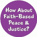 How About Faith-Based Peace and Justice PEACE BUTTON