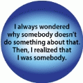 I Always Wondered Why Somebody Doesn't Do Something About That -- Then I Realized I Was Somebody POLITICAL BUTTON