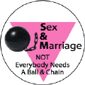 Sex and Marriage - Not Everybody Needs a Ball and Chain - Pink Triangle--Gay Pride Rainbow Shop FUNNY BUTTON