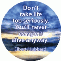 Don't take life too serious. You'll never escape it alive anyway. Elbert Hubbard quote SPIRITUAL BUTTON