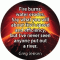 Fire burns; water erodes. Say what you will about fire's speed and efficiency, but I've never seen anyone put out a river. Greg Jensen quote SPIRITUAL BUTTON