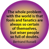 The whole problem with the world is that fools and fanatics are always so certain of themselves, but wiser people so full of doubts. Bertrand Russell quote SPIRITUAL BUTTON